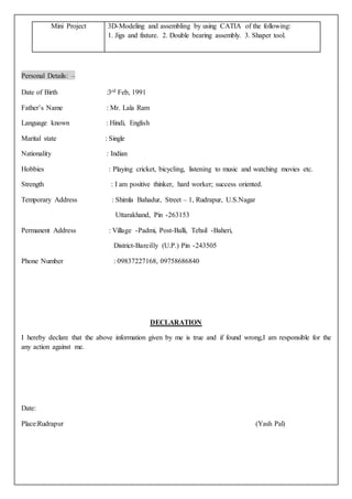 Personal Details: –
Date of Birth :3rd Feb, 1991
Father’s Name : Mr. Lala Ram
Language known : Hindi, English
Marital state : Single
Nationality : Indian
Hobbies : Playing cricket, bicycling, listening to music and watching movies etc.
Strength : I am positive thinker, hard worker; success oriented.
Temporary Address : Shimla Bahadur, Street – 1, Rudrapur, U.S.Nagar
Uttarakhand, Pin -263153
Permanent Address : Village -Padmi, Post-Balli, Tehsil -Baheri,
District-Bareilly (U.P.) Pin -243505
Phone Number : 09837227168, 09758686840
DECLARATION
I hereby declare that the above information given by me is true and if found wrong,I am responsible for the
any action against me.
Date:
Place:Rudrapur (Yash Pal)
Mini Project 3D-Modeling and assembling by using CATIA of the following:
1. Jigs and fixture. 2. Double bearing assembly. 3. Shaper tool.
 