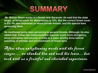 Mr. Mohan Dhere works in a forest near Baramati. He said that the state
target of forest cover for Maharashtra is 15%. But the current forest cover
is 8%. He also explained us about private forests, and the special laws
governing them.
He mentioned some laws pertaining to general forests. Although, he also
added that Indian law implementation requires much more stringency,
since corruption and poverty in India is a major driving force behind
poaching of animals and encroachment of forest land.
After these enlightening words with the forest
ranger.... we thanked him and took his leave... but
took with us a fruitful and cherished experience.
 