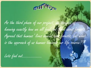As the third phase of our project, we thought of
knowing exactly how we all feel and think about forests.
Agreed that humans’ lives depend upon forests, but what
is the approach of us humans towards our life source??
Lets find out……………..
 
