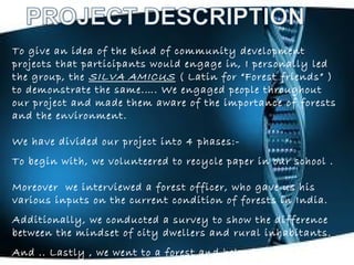 To give an idea of the kind of community development
projects that participants would engage in, I personally led
the group, the SILVA AMICUS ( Latin for “Forest friends” )
to demonstrate the same.…. We engaged people throughout
our project and made them aware of the importance of forests
and the environment.
We have divided our project into 4 phases:-
To begin with, we volunteered to recycle paper in our school .
Moreover we interviewed a forest officer, who gave us his
various inputs on the current condition of forests in India.
Additionally, we conducted a survey to show the difference
between the mindset of city dwellers and rural inhabitants.
And .. Lastly , we went to a forest and helped in protecting
 