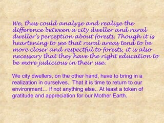 We, thus could analyze and realize the
difference between a city dweller and rural
dweller’s perception about forests. Though it is
heartening to see that rural areas tend to be
more closer and respectful to forests, it is also
necessary that they have the right education to
be more judicious in their use.
We city dwellers, on the other hand, have to bring in a
realization in ourselves.. That it is time to return to our
environment… if not anything else.. At least a token of
gratitude and appreciation for our Mother Earth.
 