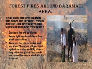 foresT fires around BaramaTi
area.
We all know that there are many
fires caused due to various reasons
in forests , but have we ever tried
to find out what these reasons are ?
• Causes of fire are as follows:
1. People light beedis and throw them ,
which causes fires
2. And when there is excessive hest
and when 2 branches of trees brush
against each other and if by chance
they fall on the ground then sparks
are caused because of which the fire
is caused
 