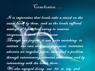 Conclusion….
It is imperative that locals take a stand on the
issues faced by them, such as the locals suffered
mishaps of forest fires owing to reasons
exogenous to their environment.
Through our project ,it was quite enriching to
initiate our own citizen engagement initiative
wherein we recycled paper, identified a problem
through interviewing relevant authorities and by
interacting with the locals there .
We also enjoyed doing our bit to try and
 