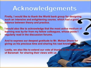 Firstly, I would like to thank the World bank group for designing
such an intensive and enlightening course, which had a good
balance between theory and practice.
I would also like to acknowledge that the most active medium of
learning was by-far from my fellow colleagues, whose posts I
regularly read in the discussion forums.
And to express our deepest gratitude to Mr. Mohan Dhere for
giving us his precious time and sharing his vast knowledge.
Lastly, we also like to extend our vote of thanks to the inhabitants
of Baramati for sharing their views with us .
 