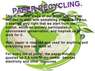 This is the first stage of our project, where we
decided to start with something simple. And also,
it seemed only right that we start from our
school, which so actively participates in
environment conservation, and inspires us to
work for it.
Well, paper is required and used for anything and
everything one can think of.
For every ton of paper, the paper industry
guzzles up 2.8 tons of dry timber besides
electricity and other resources.
 