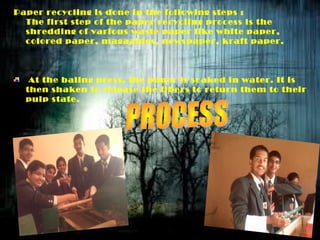 Paper recycling is done in the following steps :
The first step of the paper recycling process is the
shredding of various waste paper like white paper,
colored paper, magazines, newspaper, kraft paper.
At the baling press, the paper is soaked in water. It is
then shaken to release the fibers to return them to their
pulp state.
 