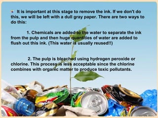It is important at this stage to remove the ink. If we don't do
this, we will be left with a dull gray paper. There are two ways to
do this:
1. Chemicals are added to the water to separate the ink
from the pulp and then huge quantities of water are added to
flush out this ink. (This water is usually reused!!)
2. The pulp is bleached using hydrogen peroxide or
chlorine. This process is less acceptable since the chlorine
combines with organic matter to produce toxic pollutants.
 