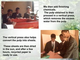 We then add finishing
chemicals.
The pulp obtained is then
pressed in a vertical press,
which removes the excess
water from the pulp.
The vertical press also helps
convert the pulp into sheets.
These sheets are then dried
in the sun, and after a few
hours, recycled paper is
ready to use.
 