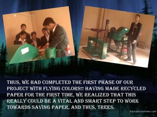 Thus, we had compleTed The firsT phase of our
projecT wiTh flying colors!! having made recycled
paper for The firsT Time, we realized ThaT This
really could be a viTal and smarT sTep To work
Towards saving paper, and Thus, Trees.
 