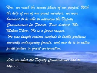 Now, we reach the second phase of our project. With
the help of one of our group members, we were
honoured to be able to interview the Deputy
Commissioner for Forests, Pune district, Mr.
Mohan Dhere. He is a forest ranger.
He was taught various methods to tackle problems
currently endangering forests, and now he is in active
participation in forest conservation.
Lets see what the Deputy Commissioner had to
say….
 