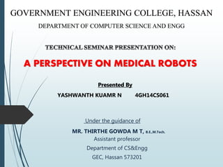 GOVERNMENT ENGINEERING COLLEGE, HASSAN
DEPARTMENT OF COMPUTER SCIENCE AND ENGG
Under the guidance of
MR. THIRTHE GOWDA M T, B.E.,M.Tech.
Assistant professor
Department of CS&Engg
GEC, Hassan 573201
A PERSPECTIVE ON MEDICAL ROBOTS
Presented By
YASHWANTH KUAMR N 4GH14CS061
Presented By
 