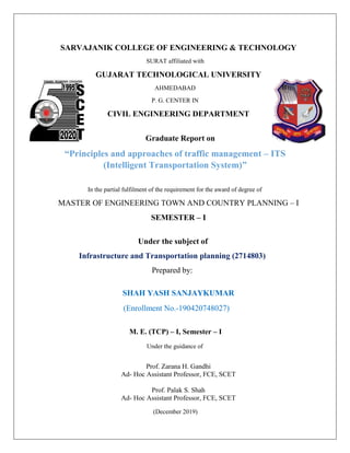 SARVAJANIK COLLEGE OF ENGINEERING & TECHNOLOGY
SURAT affiliated with
GUJARAT TECHNOLOGICAL UNIVERSITY
AHMEDABAD
P. G. CENTER IN
CIVIL ENGINEERING DEPARTMENT
Graduate Report on
“Principles and approaches of traffic management – ITS
(Intelligent Transportation System)”
In the partial fulfilment of the requirement for the award of degree of
MASTER OF ENGINEERING TOWN AND COUNTRY PLANNING – I
SEMESTER – I
Under the subject of
Infrastructure and Transportation planning (2714803)
Prepared by:
SHAH YASH SANJAYKUMAR
(Enrollment No.-190420748027)
M. E. (TCP) – I, Semester – I
Under the guidance of
Prof. Zarana H. Gandhi
Ad- Hoc Assistant Professor, FCE, SCET
Prof. Palak S. Shah
Ad- Hoc Assistant Professor, FCE, SCET
(December 2019)
 
