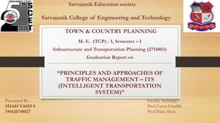 Sarvajanik Education society
Sarvajanik College of Engineering and Technology
TOWN & COUNTRY PLANNING
M. E. (TCP) - 1, Semester – I
Infrastructure and Transportation Planning (2714803)
Graduation Report on
“PRINCIPLES AND APPROACHES OF
TRAFFIC MANAGEMENT – ITS
(INTELLIGENT TRANSPORTATION
SYSTEM)”
Presented By:-
SHAH YASH S
190420748027
Faculty Incharge:-
Prof.Zarna Gandhi
Prof.Palak Shah
 