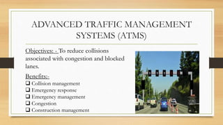 ADVANCED TRAFFIC MANAGEMENT
SYSTEMS (ATMS)
Objectives: - To reduce collisions
associated with congestion and blocked
lanes.
Benefits:-
 Collision management
 Emergency response
 Emergency management
 Congestion
 Construction management
 