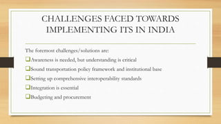 CHALLENGES FACED TOWARDS
IMPLEMENTING ITS IN INDIA
The foremost challenges/solutions are:
Awareness is needed, but understanding is critical
Sound transportation policy framework and institutional base
Setting up comprehensive interoperability standards
Integration is essential
Budgeting and procurement
 