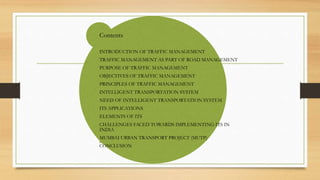 Contents
INTRODUCTION OF TRAFFIC MANAGEMENT
TRAFFIC MANAGEMENT AS PART OF ROAD MANAGEMENT
PURPOSE OF TRAFFIC MANAGEMENT
OBJECTIVES OF TRAFFIC MANAGEMENT
PRINCIPLES OF TRAFFIC MANAGEMENT
INTELLIGENT TRANSPORTATION SYSTEM
NEED OF INTELLIGENT TRANSPORTATION SYSTEM
ITS APPLICATIONS
ELEMENTS OF ITS
CHALLENGES FACED TOWARDS IMPLEMENTING ITS IN
INDIA
MUMBAI URBAN TRANSPORT PROJECT (MUTP)
CONCLUSION
 