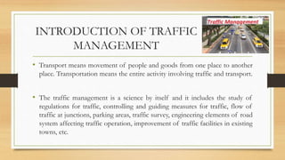 INTRODUCTION OF TRAFFIC
MANAGEMENT
• Transport means movement of people and goods from one place to another
place. Transportation means the entire activity involving traffic and transport.
• The traffic management is a science by itself and it includes the study of
regulations for traffic, controlling and guiding measures for traffic, flow of
traffic at junctions, parking areas, traffic survey, engineering elements of road
system affecting traffic operation, improvement of traffic facilities in existing
towns, etc.
 