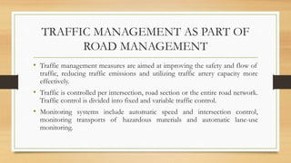 TRAFFIC MANAGEMENT AS PART OF
ROAD MANAGEMENT
• Traffic management measures are aimed at improving the safety and flow of
traffic, reducing traffic emissions and utilizing traffic artery capacity more
effectively.
• Traffic is controlled per intersection, road section or the entire road network.
Traffic control is divided into fixed and variable traffic control.
• Monitoring systems include automatic speed and intersection control,
monitoring transports of hazardous materials and automatic lane-use
monitoring.
 