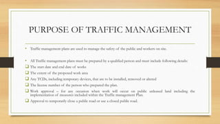 PURPOSE OF TRAFFIC MANAGEMENT
• Traffic management plans are used to manage the safety of the public and workers on site.
• All Traffic management plans must be prepared by a qualified person and must include following details:
 The start date and end date of works
 The extent of the proposed work area
 Any TCDs, including temporary devices, that are to be installed, removed or altered
 The license number of the person who prepared the plan.
 Work approval – for any occasion when work will occur on public unleased land including the
implementation of measures included within the Traffic management Plan.
 Approval to temporarily close a public road or use a closed public road.
 