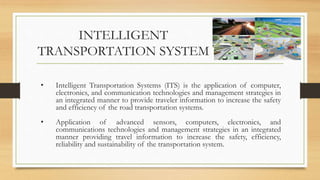 INTELLIGENT
TRANSPORTATION SYSTEM
• Intelligent Transportation Systems (ITS) is the application of computer,
electronics, and communication technologies and management strategies in
an integrated manner to provide traveler information to increase the safety
and efficiency of the road transportation systems.
• Application of advanced sensors, computers, electronics, and
communications technologies and management strategies in an integrated
manner providing travel information to increase the safety, efficiency,
reliability and sustainability of the transportation system.
 