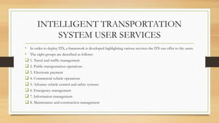 INTELLIGENT TRANSPORTATION
SYSTEM USER SERVICES
• In order to deploy ITS, a framework is developed highlighting various services the ITS can offer to the users.
• The eight groups are described as follows:
 1. Travel and traffic management
 2. Public transportation operations
 3. Electronic payment
 4. Commercial vehicle operations
 5. Advance vehicle control and safety systems
 6. Emergency management
 7. Information management
 8. Maintenance and construction management
 