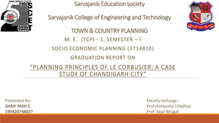 Sarvajanik Education society
Sarvajanik College of Engineering and Technology
TOWN & COUNTRY PLANNING
M. E. (TCP) - 1, SEMESTER – I
SOCIO ECONOMIC PLANNING (3714810)
GRADUATION REPORT ON
“PLANNING PRINCIPLES OF LE CORBUSIER: A CASE
STUDY OF CHANDIGARH CITY”
Presented By:-
SHAH YASH S
190420748027
Faculty Incharge:-
Prof.Himanshu J Padhya
Prof. Sejal Bhagat
 