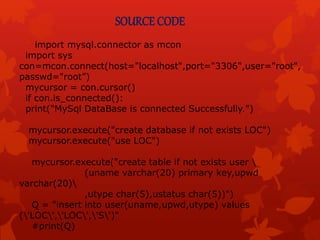 SOURCE CODE
import mysql.connector as mcon
import sys
con=mcon.connect(host="localhost",port="3306",user="root",
passwd="root”)
mycursor = con.cursor()
if con.is_connected():
print("MySql DataBase is connected Successfully.")
mycursor.execute("create database if not exists LOC")
mycursor.execute("use LOC")
mycursor.execute("create table if not exists user 
(uname varchar(20) primary key,upwd
varchar(20)
,utype char(5),ustatus char(5))")
Q = "insert into user(uname,upwd,utype) values
('LOC','LOC','S')"
#print(Q)
 