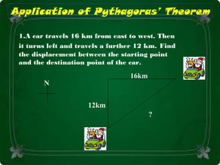 16km
12km
1.A car travels 16 km from east to west. Then
it turns left and travels a further 12 km. Find
the displacement between the starting point
and the destination point of the car.
N
?
Application of Pythagoras’ Theorem
 