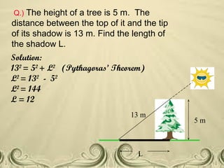 Q.) The height of a tree is 5 m. The
distance between the top of it and the tip
of its shadow is 13 m. Find the length of
the shadow L.
Solution:
132
= 52
+ L2
(Pythagoras’ Theorem)
L2
= 132
- 52
L2
= 144
L = 12
5 m
13 m
L
 