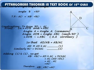 iven:- ABC is a right angle Triangle.
angle B =900
T.P:- AC2
= AB2
+BC2
Construction:- To draw BD ⊥ AC .
A
B C
D
Proof:- In ADB and ABC
Angle A = Angle A (common)
Angle ADB = Angle ABC (each 900
)
ADB ~ ABC ( A.A corollary )
So that AD/AB = AB/AC
AB2
= AD X AC _________(1)
Similarly BC2
= DCXAC _________(2)
Adding (1) & (2) , we get
AB2
+BC2
= AD X AC + DCXAC
= AC (AD +DC)
= AC . AC
=AC2
Therefore
AB2
+BC2
=AC2
PYTHAGOREAN THEOREM IN TEXT BOOK OF 10TH
CLASS
 