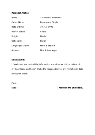 Personal Profile:
Name : Yashvendra Shishodia
Father Name : Rameshwar Singh
Date of Birth : 19-July-1995
Marital Status : Single
Religion : Hindu
Nationality : Indian
Languages Known : Hindi & English
Address : New Ashok Nagar
Declaration:
I hereby declare that all the information stated above is true to best of
my knowledge and belief. I take the responsibility of any mistakes in data
if occur in future.
Place:
Date : (Yashvendra Shishodia)
 