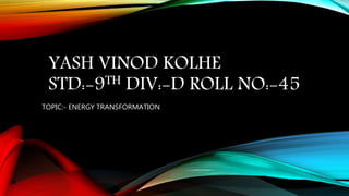 YASH VINOD KOLHE
STD:-9TH DIV:-D ROLL NO:-45
TOPIC:- ENERGY TRANSFORMATION
 