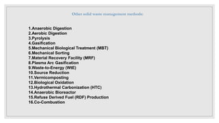 1.Anaerobic Digestion
2.Aerobic Digestion
3.Pyrolysis
4.Gasification
5.Mechanical Biological Treatment (MBT)
6.Mechanical Sorting
7.Material Recovery Facility (MRF)
8.Plasma Arc Gasification
9.Waste-to-Energy (WtE)
10.Source Reduction
11.Vermicomposting
12.Biological Oxidation
13.Hydrothermal Carbonization (HTC)
14.Anaerobic Bioreactor
15.Refuse Derived Fuel (RDF) Production
16.Co-Combustion
Other solid waste management methods:
 