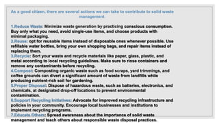 As a good citizen, there are several actions we can take to contribute to solid waste
management:
1.Reduce Waste: Minimize waste generation by practicing conscious consumption.
Buy only what you need, avoid single-use items, and choose products with
minimal packaging.
2.Reuse: opt for reusable items instead of disposable ones whenever possible. Use
refillable water bottles, bring your own shopping bags, and repair items instead of
replacing them.
3.Recycle: Sort your waste and recycle materials like paper, glass, plastic, and
metal according to local recycling guidelines. Make sure to rinse containers and
remove any contaminants before recycling.
4.Compost: Composting organic waste such as food scraps, yard trimmings, and
coffee grounds can divert a significant amount of waste from landfills while
producing nutrient-rich soil for gardening.
5.Proper Disposal: Dispose of hazardous waste, such as batteries, electronics, and
chemicals, at designated drop-off locations to prevent environmental
contamination.
6.Support Recycling Initiatives: Advocate for improved recycling infrastructure and
policies in your community. Encourage local businesses and institutions to
implement recycling programs.
7.Educate Others: Spread awareness about the importance of solid waste
management and teach others about responsible waste disposal practices.
 