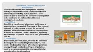 Solid Waste Disposal Methods and
Management
Solid waste disposal and management involve a
variety of methods to handle and dispose of waste
materials generated by human activities. These
methods aim to minimize the environmental impact of
solid waste and promote sustainable waste
management practices.
1.Landfilling
Landfills are engineered sites where solid waste is
deposited and compacted. The waste is then covered
with soil to reduce odors, prevent the spread of
disease, and minimize environmental contamination.
Landfills should meet certain design and regulatory
requirements to prevent pollution of soil, groundwater,
and air.
2.Incineration
Incineration, or combustion, involves the controlled
burning of solid waste at high temperatures. This
method reduces the volume of waste and generates
energy through combustion. Proper air pollution
control systems are crucial to minimizing harmful
emissions into the atmosphere.
 