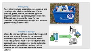 3.Recycling
Recycling involves separating, processing, and
reusing materials from solid waste. Paper,
plastics, glass, metals, and some types of
organic waste are typical recyclable materials.
This methods lessens the need for raw
materials, mitigates energy usage, and lessens
greenhouse gas emissions.
4.Waste-to-Energy
Waste-to-energy methods include turning solid
waste into energy, frequently by means of
anaerobic digestion or incineration. These
methods generate heat or electricity from the
combustion or breakdown of waste materials.
Waste-to-energy facilities can help reduce
reliance on fossil fuel and minimize waste
volume.
 