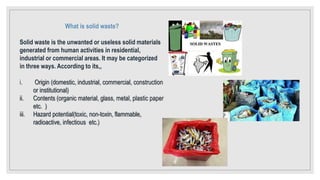 What is solid waste?
Solid waste is the unwanted or useless solid materials
generated from human activities in residential,
industrial or commercial areas. It may be categorized
in three ways. According to its,,
i. Origin (domestic, industrial, commercial, construction
or institutional)
ii. Contents (organic material, glass, metal, plastic paper
etc. )
iii. Hazard potential(toxic, non-toxin, flammable,
radioactive, infectious etc.)
 