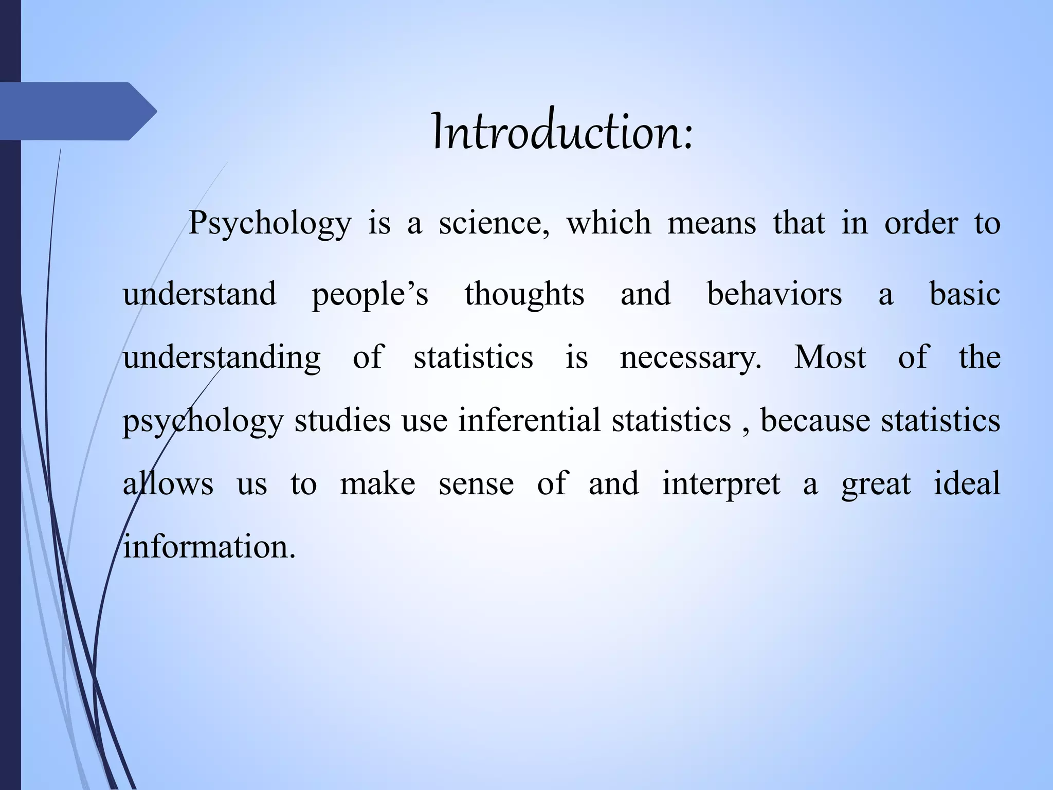 Introduction:
Psychology is a science, which means that in order to
understand people’s thoughts and behaviors a basic
understanding of statistics is necessary. Most of the
psychology studies use inferential statistics , because statistics
allows us to make sense of and interpret a great ideal
information.
 