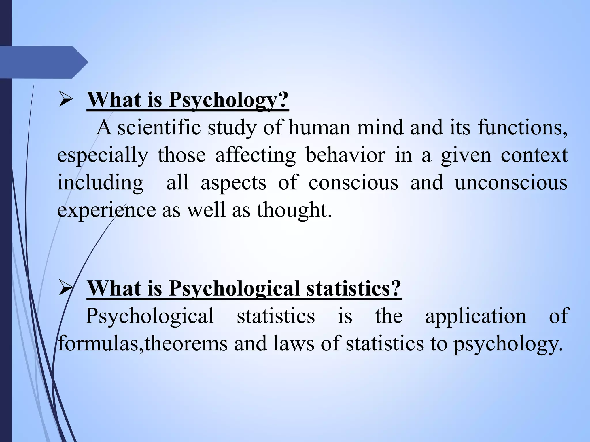  What is Psychology?
A scientific study of human mind and its functions,
especially those affecting behavior in a given context
including all aspects of conscious and unconscious
experience as well as thought.
 What is Psychological statistics?
Psychological statistics is the application of
formulas,theorems and laws of statistics to psychology.
 
