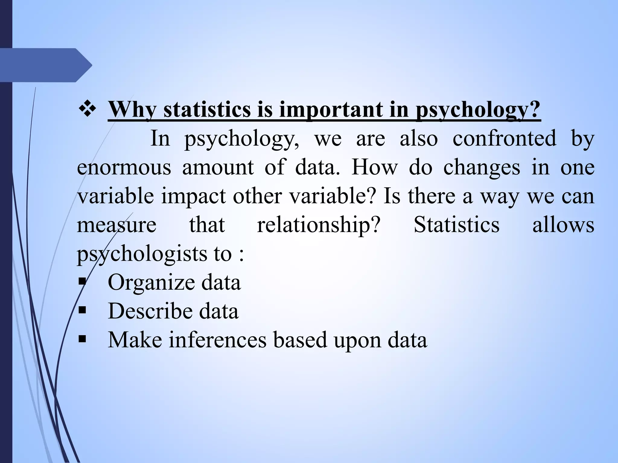  Why statistics is important in psychology?
In psychology, we are also confronted by
enormous amount of data. How do changes in one
variable impact other variable? Is there a way we can
measure that relationship? Statistics allows
psychologists to :
 Organize data
 Describe data
 Make inferences based upon data
 