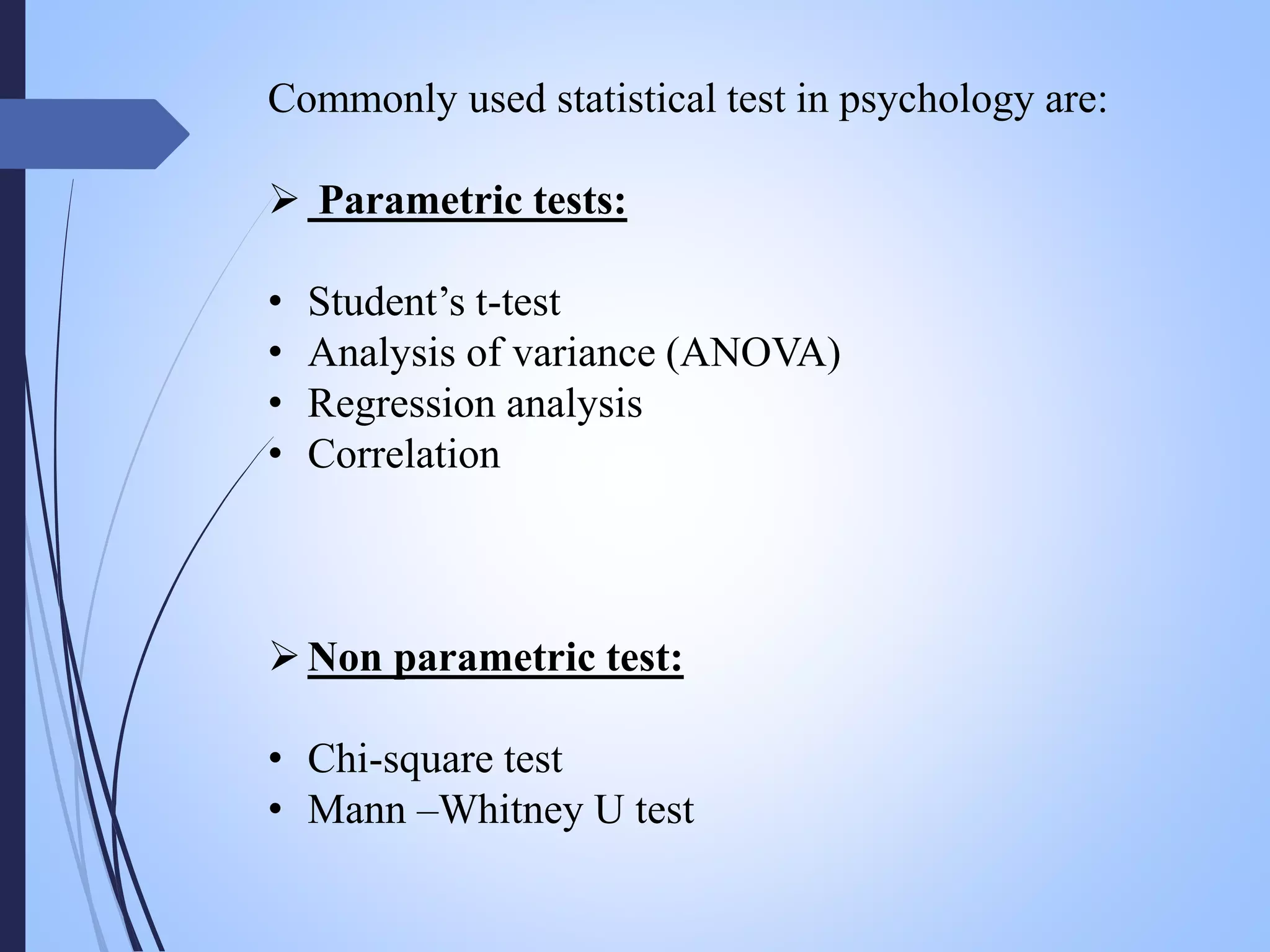 Commonly used statistical test in psychology are:
 Parametric tests:
• Student’s t-test
• Analysis of variance (ANOVA)
• Regression analysis
• Correlation
Non parametric test:
• Chi-square test
• Mann –Whitney U test
 