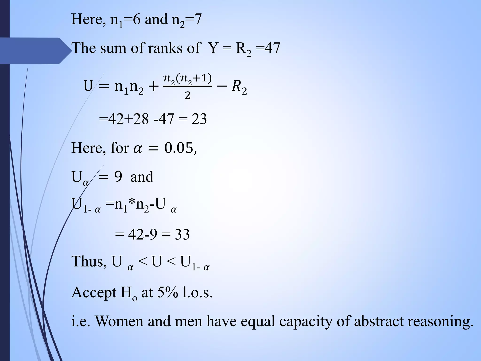 Here, n1=6 and n2=7
The sum of ranks of Y = R2 =47
U = n1n2 +
𝑛2
(𝑛2
+1)
2
− 𝑅2
=42+28 -47 = 23
Here, for 𝛼 = 0.05,
U 𝛼 = 9 and
U1- 𝛼 =n1*n2-U 𝛼
= 42-9 = 33
Thus, U 𝛼 < U < U1- 𝛼
Accept Ho at 5% l.o.s.
i.e. Women and men have equal capacity of abstract reasoning.
 
