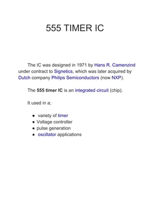 555 TIMER IC
The IC was designed in 1971 by ​Hans R. Camenzind
under contract to ​Signetics​, which was later acquired by
Dutch​ company ​Philips Semiconductors​ (now ​NXP​).
The ​555 timer IC​ is an ​integrated circuit​ (chip).
It used in a;
● variety of ​timer
● Voltage controller
● pulse generation
● ​oscillator​ applications
 
