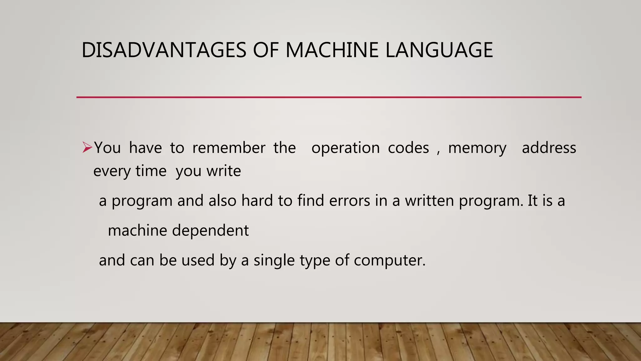 DISADVANTAGES OF MACHINE LANGUAGE
You have to remember the operation codes , memory address
every time you write
a program and also hard to find errors in a written program. It is a
machine dependent
and can be used by a single type of computer.
 