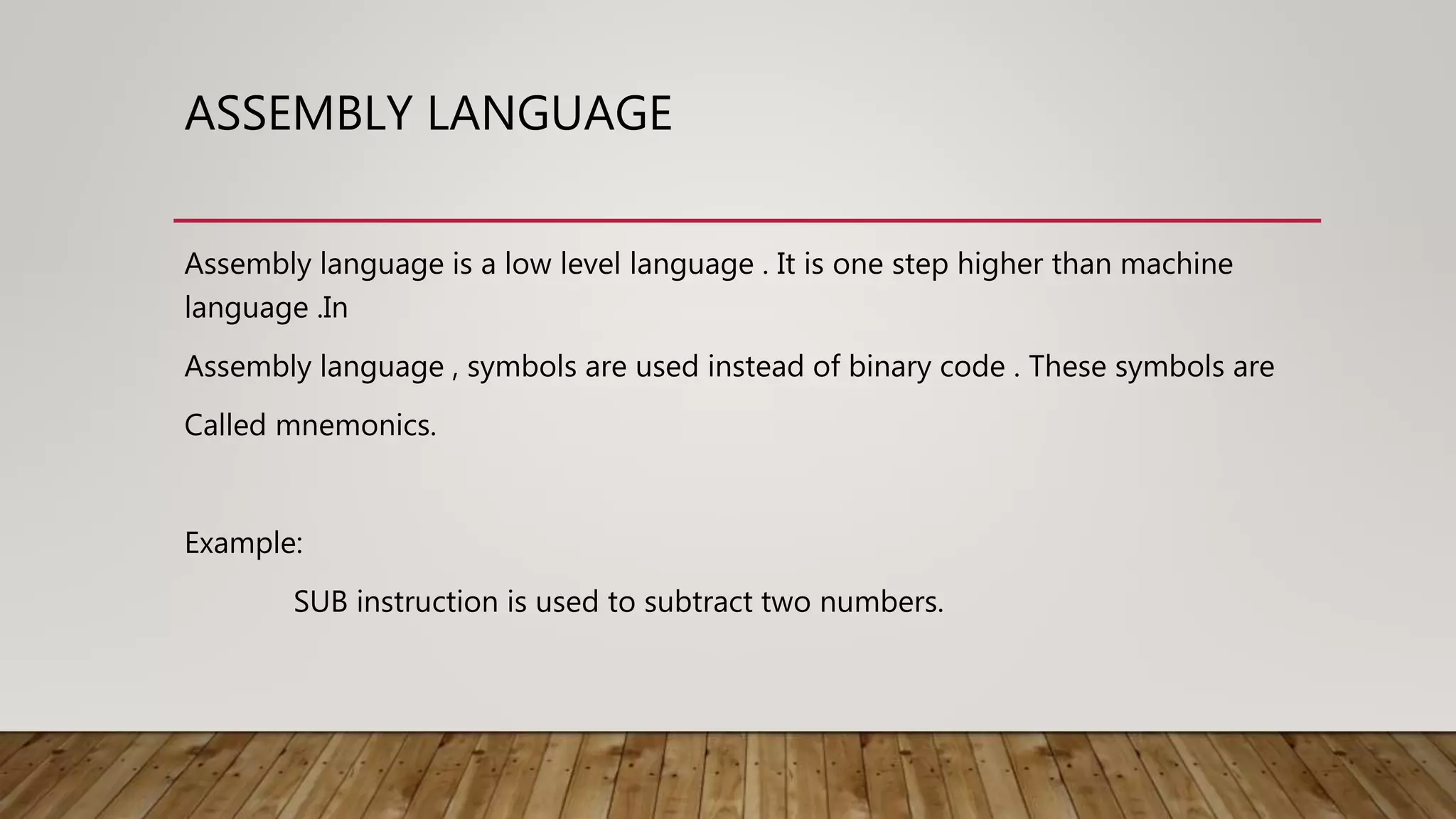 ASSEMBLY LANGUAGE
Assembly language is a low level language . It is one step higher than machine
language .In
Assembly language , symbols are used instead of binary code . These symbols are
Called mnemonics.
Example:
SUB instruction is used to subtract two numbers.
 