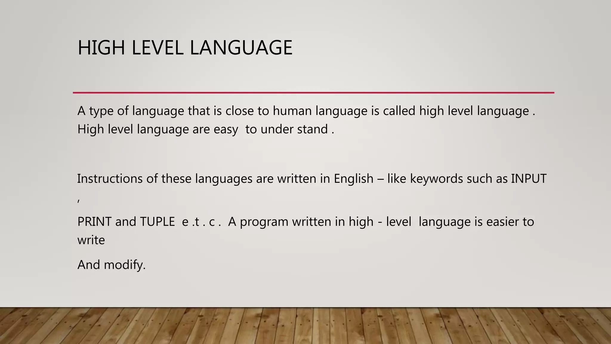 HIGH LEVEL LANGUAGE
A type of language that is close to human language is called high level language .
High level language are easy to under stand .
Instructions of these languages are written in English – like keywords such as INPUT
,
PRINT and TUPLE e .t . c . A program written in high - level language is easier to
write
And modify.
 