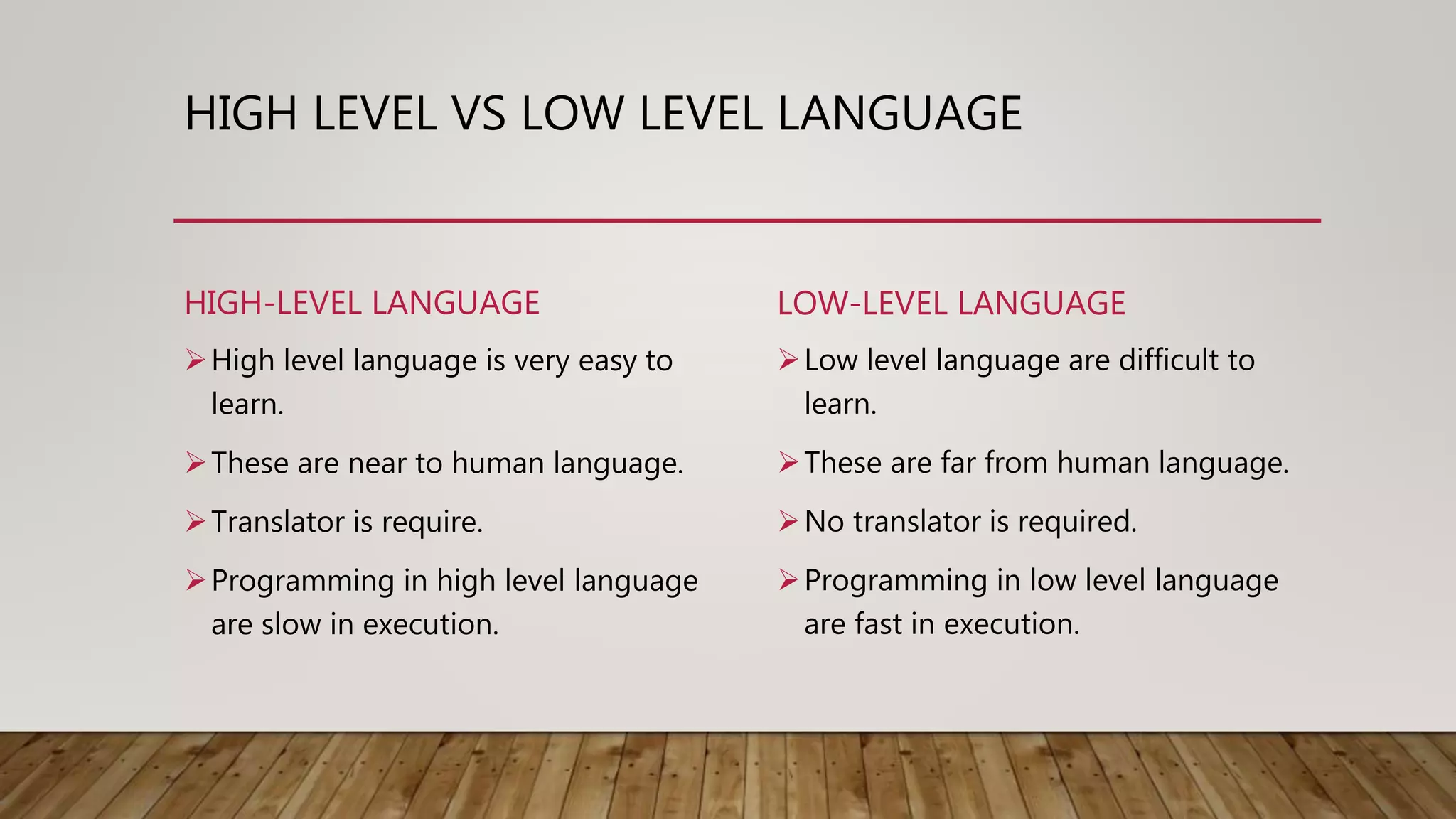 HIGH LEVEL VS LOW LEVEL LANGUAGE
HIGH-LEVEL LANGUAGE
High level language is very easy to
learn.
These are near to human language.
Translator is require.
Programming in high level language
are slow in execution.
LOW-LEVEL LANGUAGE
Low level language are difficult to
learn.
These are far from human language.
No translator is required.
Programming in low level language
are fast in execution.
 