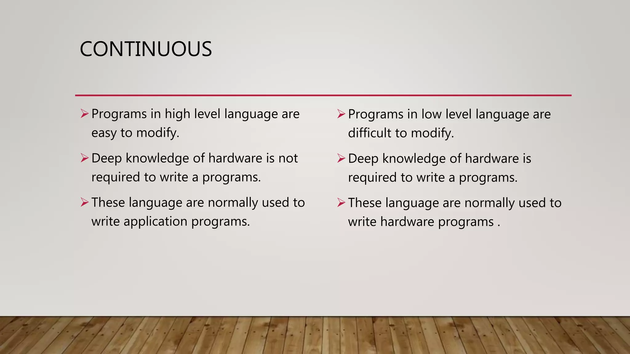 CONTINUOUS
Programs in high level language are
easy to modify.
Deep knowledge of hardware is not
required to write a programs.
These language are normally used to
write application programs.
Programs in low level language are
difficult to modify.
Deep knowledge of hardware is
required to write a programs.
These language are normally used to
write hardware programs .
 