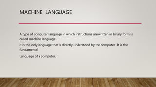 MACHINE LANGUAGE
A type of computer language in which instructions are written in binary form is
called machine language .
It is the only language that is directly understood by the computer . It is the
fundamental
Language of a computer.
 