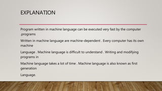 EXPLANATION
Program written in machine language can be executed very fast by the computer
.programs
Written in machine language are machine-dependent . Every computer has its own
machine
Language . Machine language is difficult to understand . Writing and modifying
programs in
Machine language takes a lot of time . Machine language is also known as first
generation
Language.
 